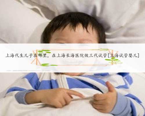 上海代生儿子在哪里，在上海长海医院做三代试管[上海试管婴儿]